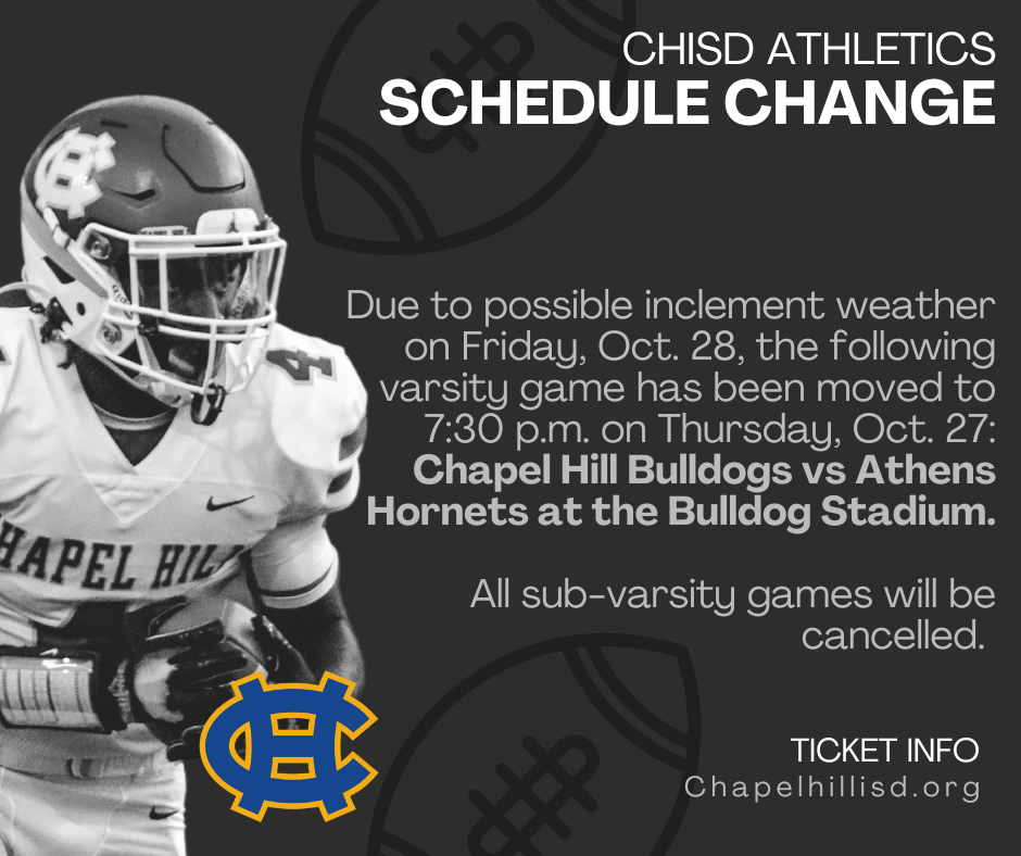 Due to possible inclement weather on Friday, Oct. 28, the following varsity game has been moved to 7:30 p.m. on Thursday, Oct. 27: Chapel Hill Bulldogs vs Athens Hornets at the CHISD High School Bulldog Stadium, 13172 State Highway 64 E., TX, 75707 All sub-varsity games will be cancelled.