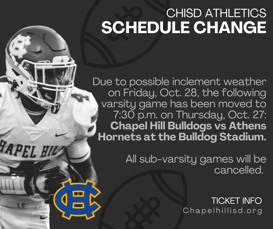 Due to possible inclement weather on Friday, Oct. 28, the following varsity game has been moved to 7:30 p.m. on Thursday, Oct. 27:  Chapel Hill Bulldogs vs Athens Hornets at the CHISD High School Bulldog Stadium, 13172 State Highway 64 E., TX, 75707  All sub-varsity games will be cancelled. 